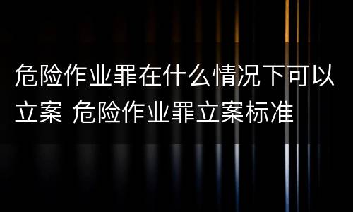 危险作业罪在什么情况下可以立案 危险作业罪立案标准