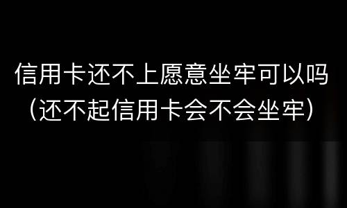 信用卡还不上愿意坐牢可以吗（还不起信用卡会不会坐牢）