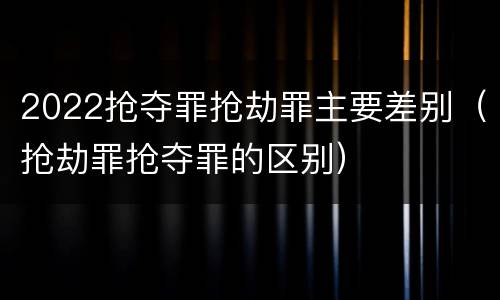 2022抢夺罪抢劫罪主要差别（抢劫罪抢夺罪的区别）