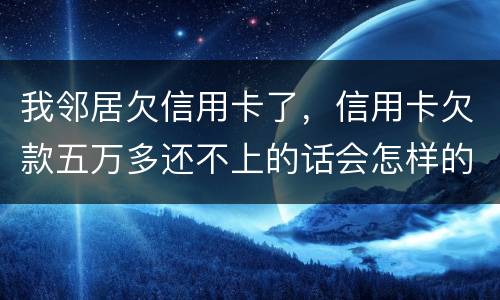 我邻居欠信用卡了，信用卡欠款五万多还不上的话会怎样的啊