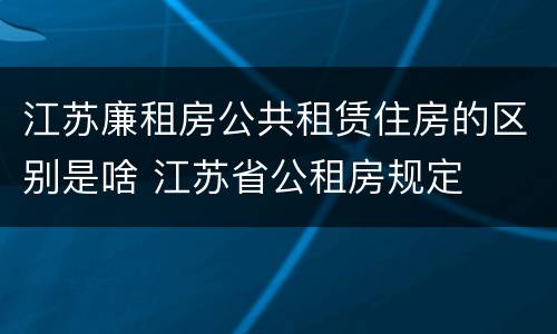 江苏廉租房公共租赁住房的区别是啥 江苏省公租房规定