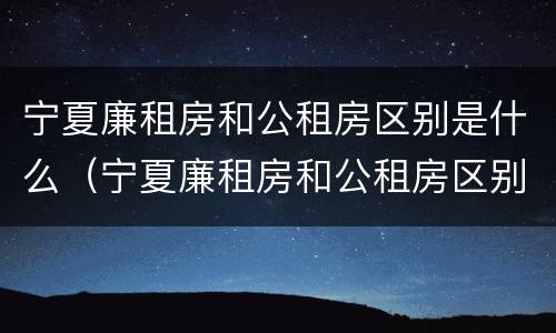 宁夏廉租房和公租房区别是什么（宁夏廉租房和公租房区别是什么意思）