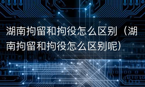 湖南拘留和拘役怎么区别（湖南拘留和拘役怎么区别呢）