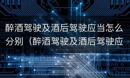 醉酒驾驶及酒后驾驶应当怎么分别（醉酒驾驶及酒后驾驶应当怎么分别判刑）