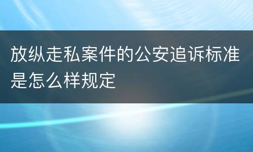 放纵走私案件的公安追诉标准是怎么样规定