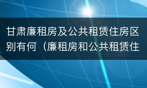 甘肃廉租房及公共租赁住房区别有何（廉租房和公共租赁住房的区别）