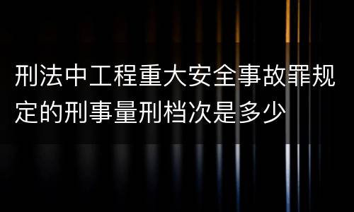 刑法中工程重大安全事故罪规定的刑事量刑档次是多少