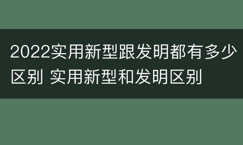2022实用新型跟发明都有多少区别 实用新型和发明区别