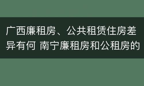 广西廉租房、公共租赁住房差异有何 南宁廉租房和公租房的区别