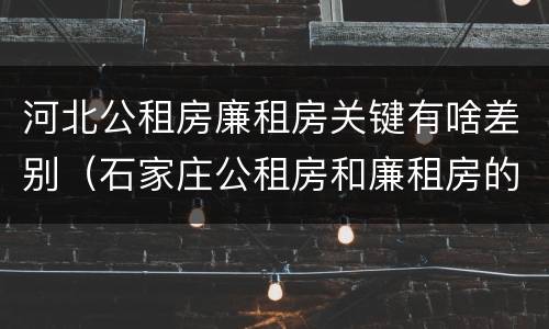 河北公租房廉租房关键有啥差别（石家庄公租房和廉租房的区别）