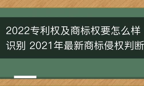 2022专利权及商标权要怎么样识别 2021年最新商标侵权判断标准