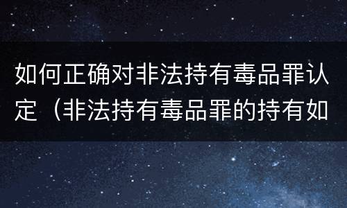 如何正确对非法持有毒品罪认定（非法持有毒品罪的持有如何认定）