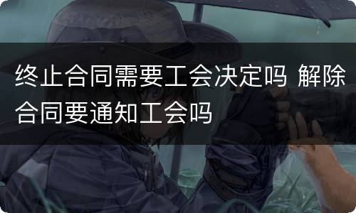 终止合同需要工会决定吗 解除合同要通知工会吗