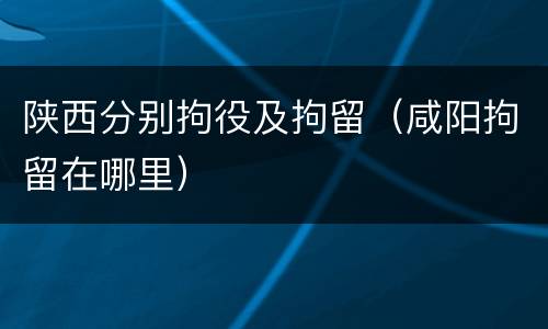 陕西分别拘役及拘留（咸阳拘留在哪里）