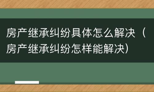 房产继承纠纷具体怎么解决（房产继承纠纷怎样能解决）