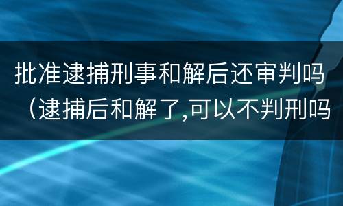 批准逮捕刑事和解后还审判吗（逮捕后和解了,可以不判刑吗）