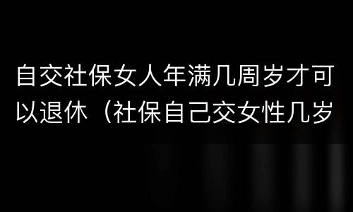 自交社保女人年满几周岁才可以退休（社保自己交女性几岁可以退休）