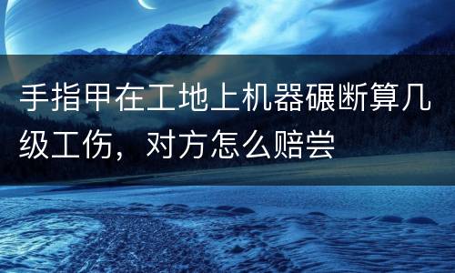 手指甲在工地上机器碾断算几级工伤，对方怎么赔尝