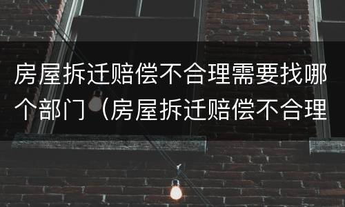 房屋拆迁赔偿不合理需要找哪个部门（房屋拆迁赔偿不合理需要找哪个部门举报）