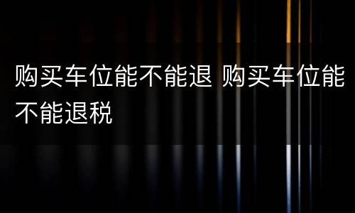 购买车位能不能退 购买车位能不能退税