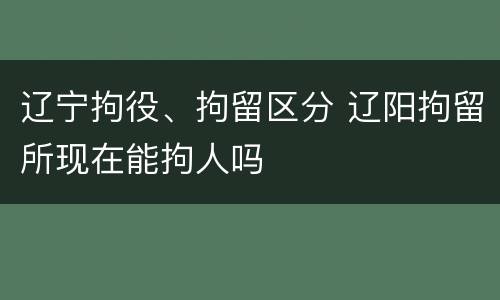 辽宁拘役、拘留区分 辽阳拘留所现在能拘人吗