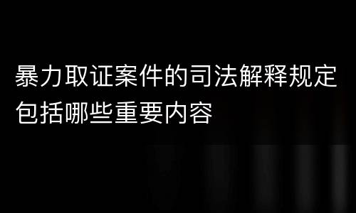 暴力取证案件的司法解释规定包括哪些重要内容