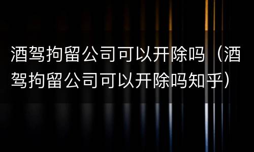 酒驾拘留公司可以开除吗（酒驾拘留公司可以开除吗知乎）