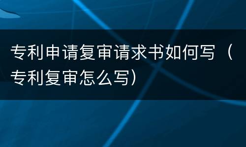 专利申请复审请求书如何写（专利复审怎么写）