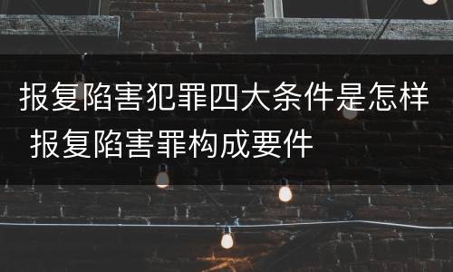 报复陷害犯罪四大条件是怎样 报复陷害罪构成要件