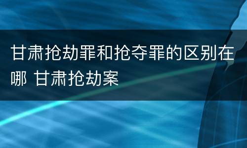 甘肃抢劫罪和抢夺罪的区别在哪 甘肃抢劫案