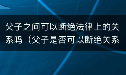 父子之间可以断绝法律上的关系吗（父子是否可以断绝关系）