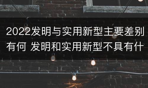 2022发明与实用新型主要差别有何 发明和实用新型不具有什么特性