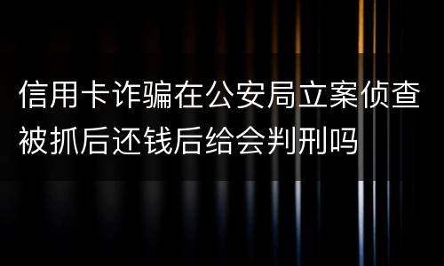 信用卡诈骗在公安局立案侦查被抓后还钱后给会判刑吗