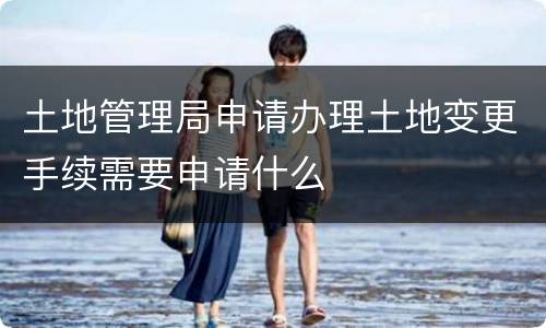 土地管理局申请办理土地变更手续需要申请什么
