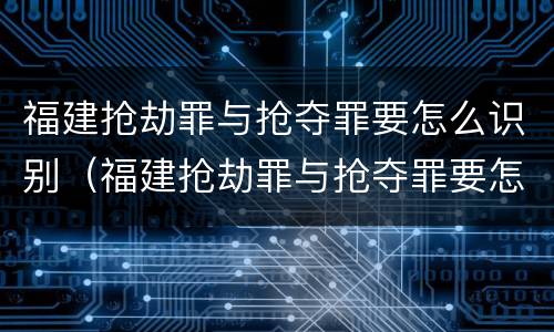 福建抢劫罪与抢夺罪要怎么识别（福建抢劫罪与抢夺罪要怎么识别的）