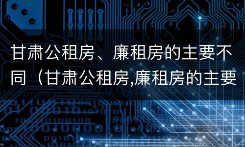 甘肃公租房、廉租房的主要不同（甘肃公租房,廉租房的主要不同点）