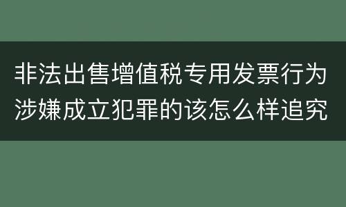 非法出售增值税专用发票行为涉嫌成立犯罪的该怎么样追究法律责任