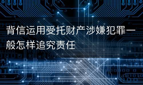 背信运用受托财产涉嫌犯罪一般怎样追究责任