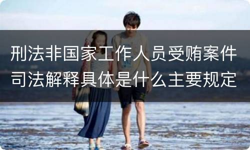 刑法非国家工作人员受贿案件司法解释具体是什么主要规定