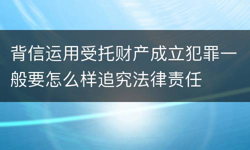背信运用受托财产成立犯罪一般要怎么样追究法律责任