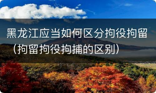 黑龙江应当如何区分拘役拘留（拘留拘役拘捕的区别）
