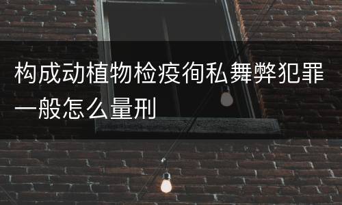 构成动植物检疫徇私舞弊犯罪一般怎么量刑