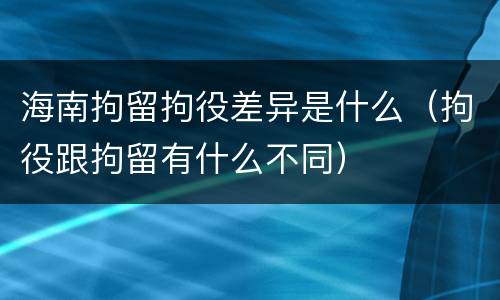 海南拘留拘役差异是什么（拘役跟拘留有什么不同）