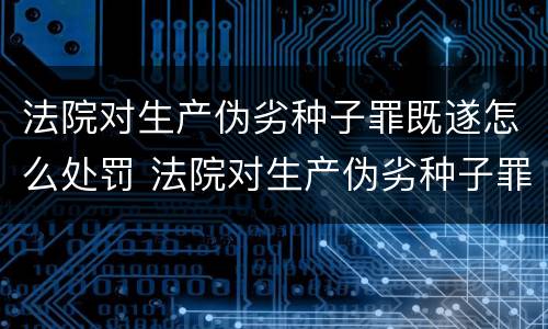 法院对生产伪劣种子罪既遂怎么处罚 法院对生产伪劣种子罪既遂怎么处罚