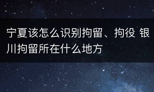 宁夏该怎么识别拘留、拘役 银川拘留所在什么地方