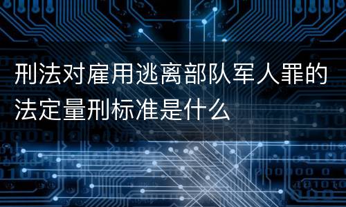 刑法对雇用逃离部队军人罪的法定量刑标准是什么