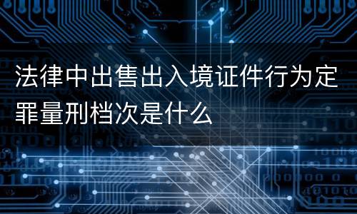 法律中出售出入境证件行为定罪量刑档次是什么