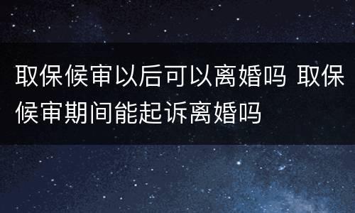 取保候审以后可以离婚吗 取保候审期间能起诉离婚吗