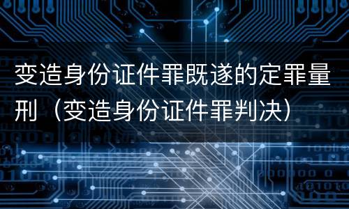 变造身份证件罪既遂的定罪量刑（变造身份证件罪判决）