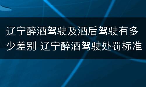 辽宁醉酒驾驶及酒后驾驶有多少差别 辽宁醉酒驾驶处罚标准